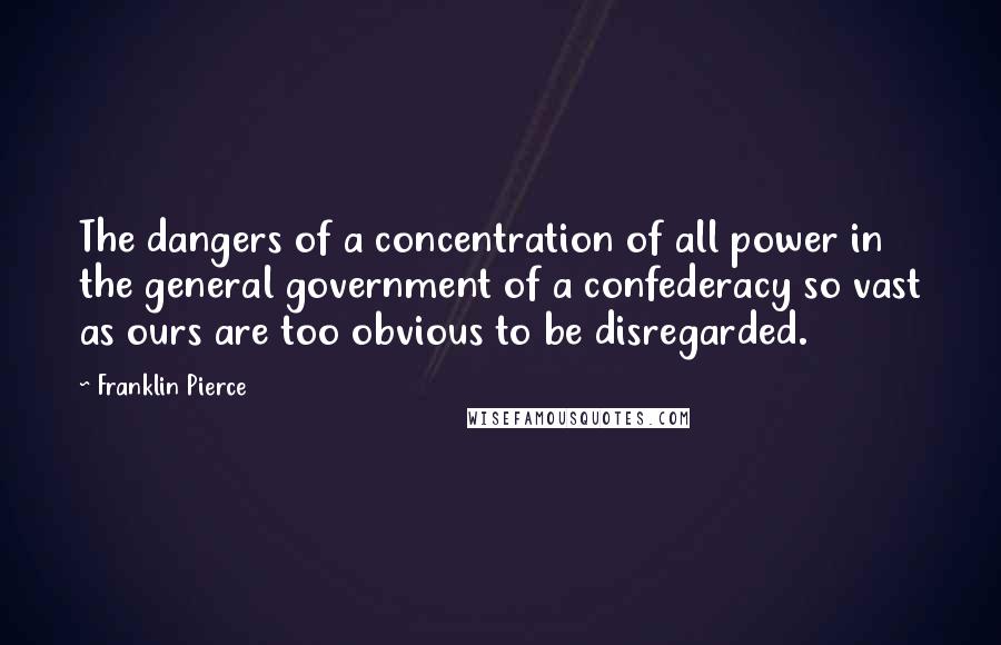Franklin Pierce Quotes: The dangers of a concentration of all power in the general government of a confederacy so vast as ours are too obvious to be disregarded.