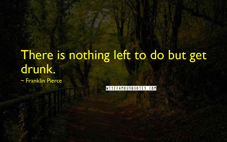 Franklin Pierce Quotes: There is nothing left to do but get drunk.