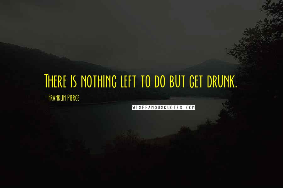 Franklin Pierce Quotes: There is nothing left to do but get drunk.