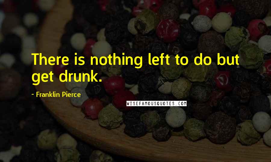 Franklin Pierce Quotes: There is nothing left to do but get drunk.