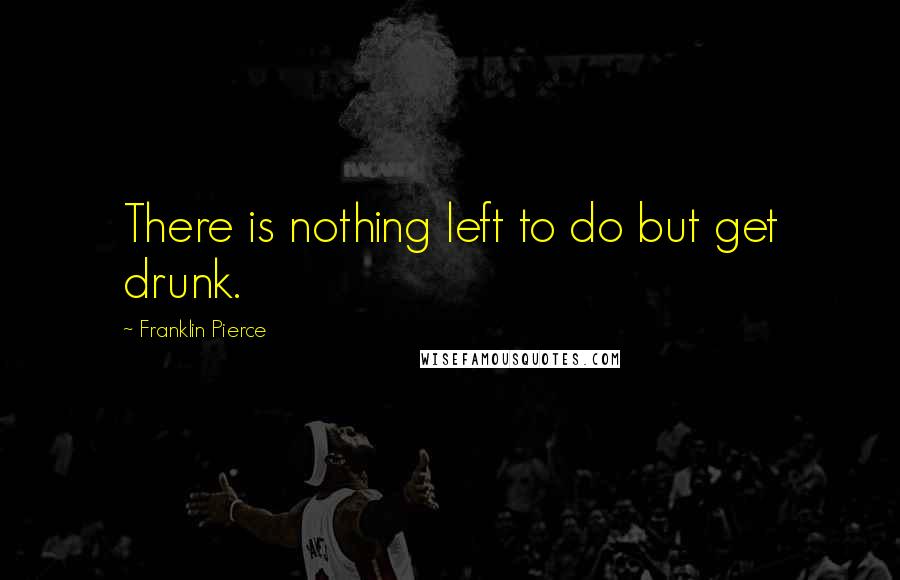 Franklin Pierce Quotes: There is nothing left to do but get drunk.