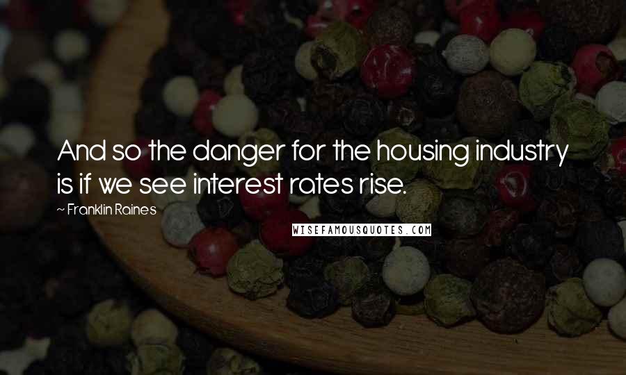Franklin Raines Quotes: And so the danger for the housing industry is if we see interest rates rise.