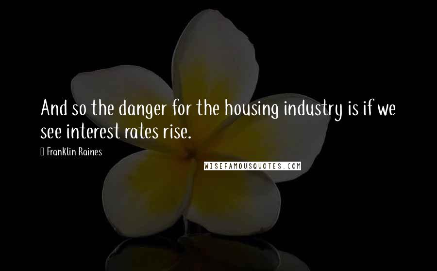 Franklin Raines Quotes: And so the danger for the housing industry is if we see interest rates rise.