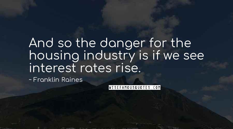 Franklin Raines Quotes: And so the danger for the housing industry is if we see interest rates rise.