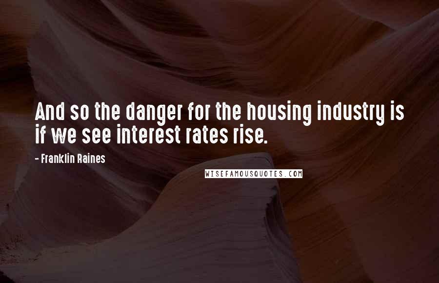 Franklin Raines Quotes: And so the danger for the housing industry is if we see interest rates rise.