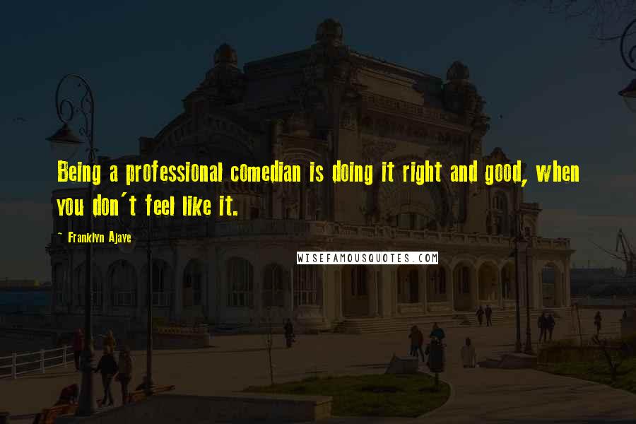 Franklyn Ajaye Quotes: Being a professional comedian is doing it right and good, when you don't feel like it.