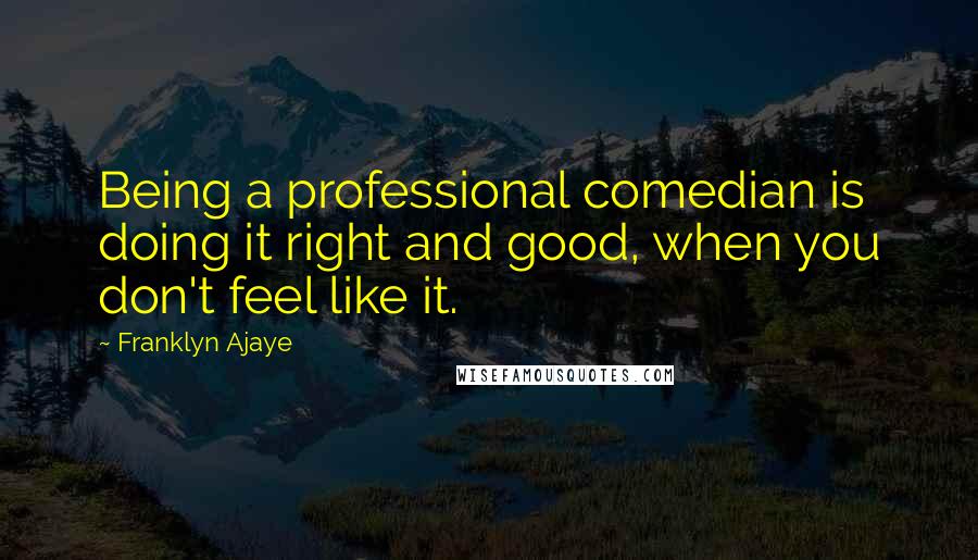 Franklyn Ajaye Quotes: Being a professional comedian is doing it right and good, when you don't feel like it.