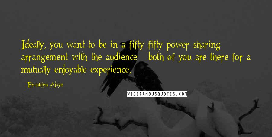 Franklyn Ajaye Quotes: Ideally, you want to be in a fifty-fifty power-sharing arrangement with the audience - both of you are there for a mutually enjoyable experience.