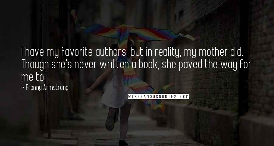 Franny Armstrong Quotes: I have my favorite authors, but in reality, my mother did. Though she's never written a book, she paved the way for me to.