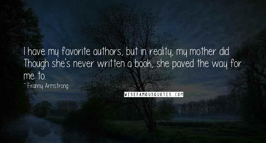 Franny Armstrong Quotes: I have my favorite authors, but in reality, my mother did. Though she's never written a book, she paved the way for me to.