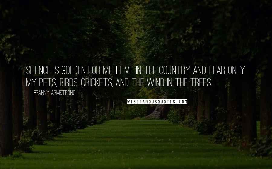 Franny Armstrong Quotes: Silence is golden for me. I live in the country and hear only my pets, birds, crickets, and the wind in the trees.