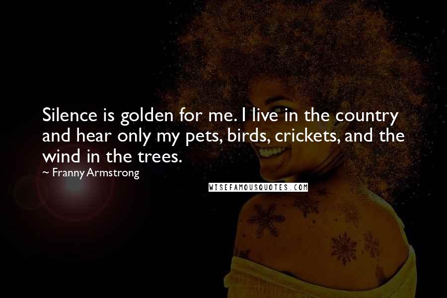 Franny Armstrong Quotes: Silence is golden for me. I live in the country and hear only my pets, birds, crickets, and the wind in the trees.