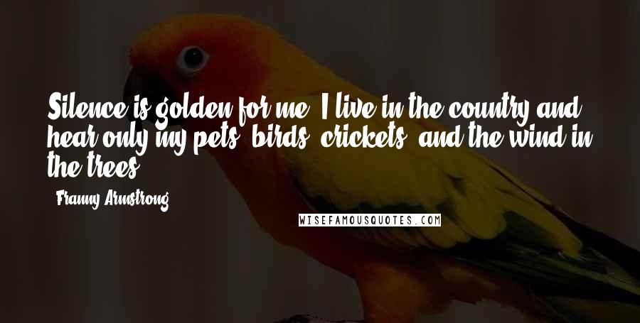 Franny Armstrong Quotes: Silence is golden for me. I live in the country and hear only my pets, birds, crickets, and the wind in the trees.