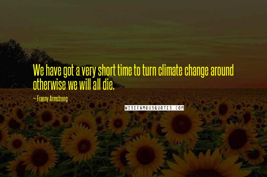Franny Armstrong Quotes: We have got a very short time to turn climate change around otherwise we will all die.