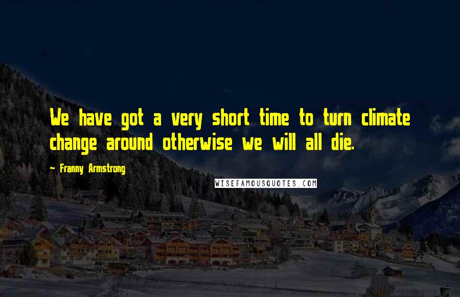 Franny Armstrong Quotes: We have got a very short time to turn climate change around otherwise we will all die.