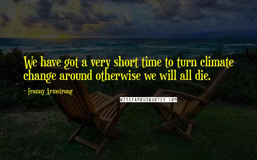 Franny Armstrong Quotes: We have got a very short time to turn climate change around otherwise we will all die.