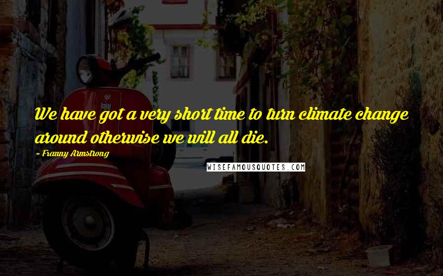 Franny Armstrong Quotes: We have got a very short time to turn climate change around otherwise we will all die.