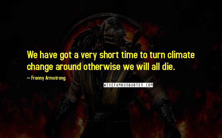 Franny Armstrong Quotes: We have got a very short time to turn climate change around otherwise we will all die.