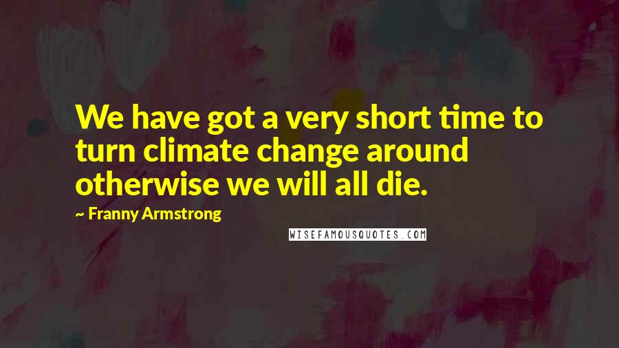 Franny Armstrong Quotes: We have got a very short time to turn climate change around otherwise we will all die.