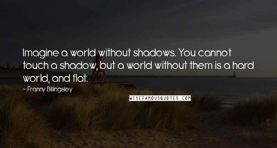 Franny Billingsley Quotes: Imagine a world without shadows. You cannot touch a shadow, but a world without them is a hard world, and flat.