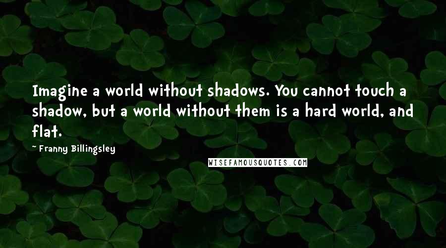 Franny Billingsley Quotes: Imagine a world without shadows. You cannot touch a shadow, but a world without them is a hard world, and flat.