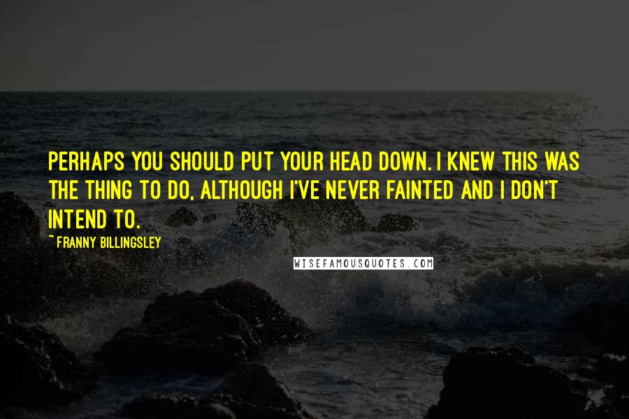 Franny Billingsley Quotes: Perhaps you should put your head down. I knew this was the thing to do, although I've never fainted and I don't intend to.