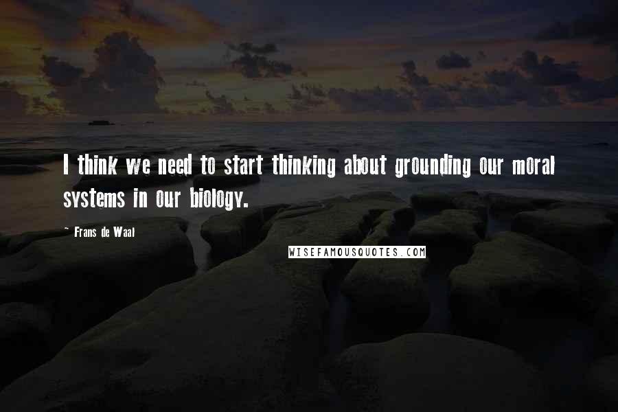 Frans De Waal Quotes: I think we need to start thinking about grounding our moral systems in our biology.