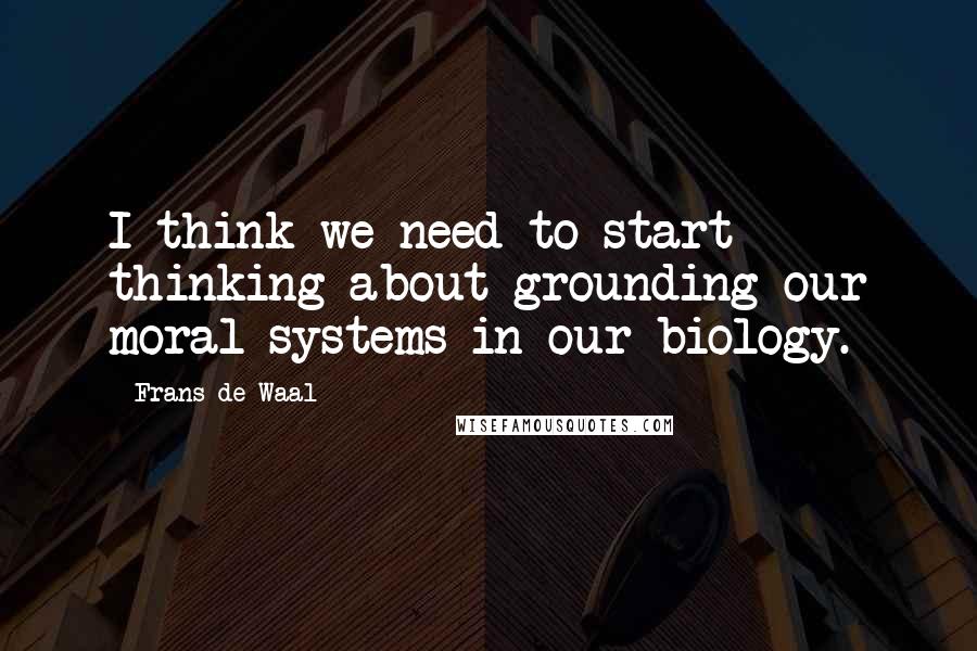 Frans De Waal Quotes: I think we need to start thinking about grounding our moral systems in our biology.