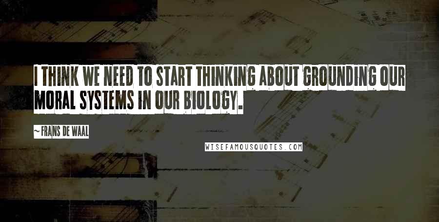 Frans De Waal Quotes: I think we need to start thinking about grounding our moral systems in our biology.