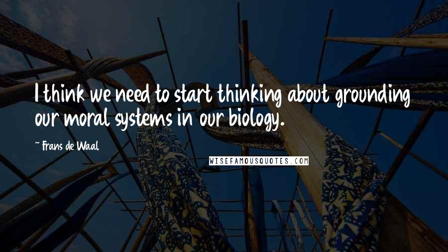 Frans De Waal Quotes: I think we need to start thinking about grounding our moral systems in our biology.