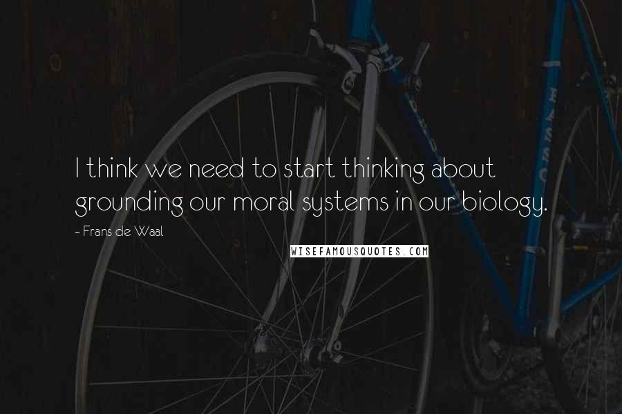 Frans De Waal Quotes: I think we need to start thinking about grounding our moral systems in our biology.