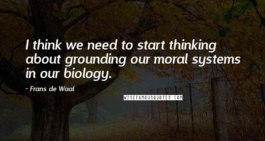 Frans De Waal Quotes: I think we need to start thinking about grounding our moral systems in our biology.