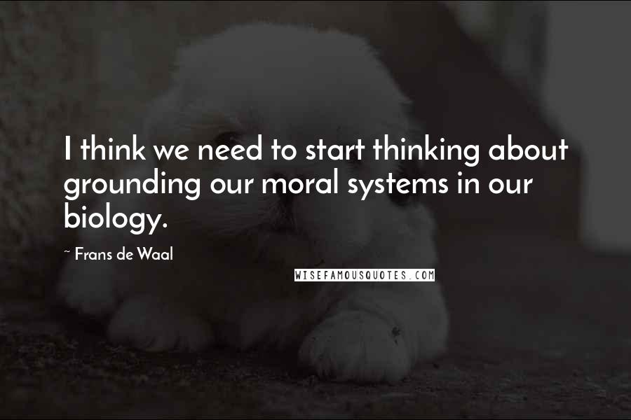 Frans De Waal Quotes: I think we need to start thinking about grounding our moral systems in our biology.