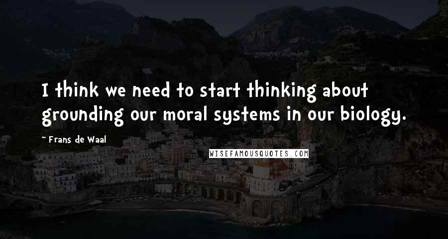 Frans De Waal Quotes: I think we need to start thinking about grounding our moral systems in our biology.