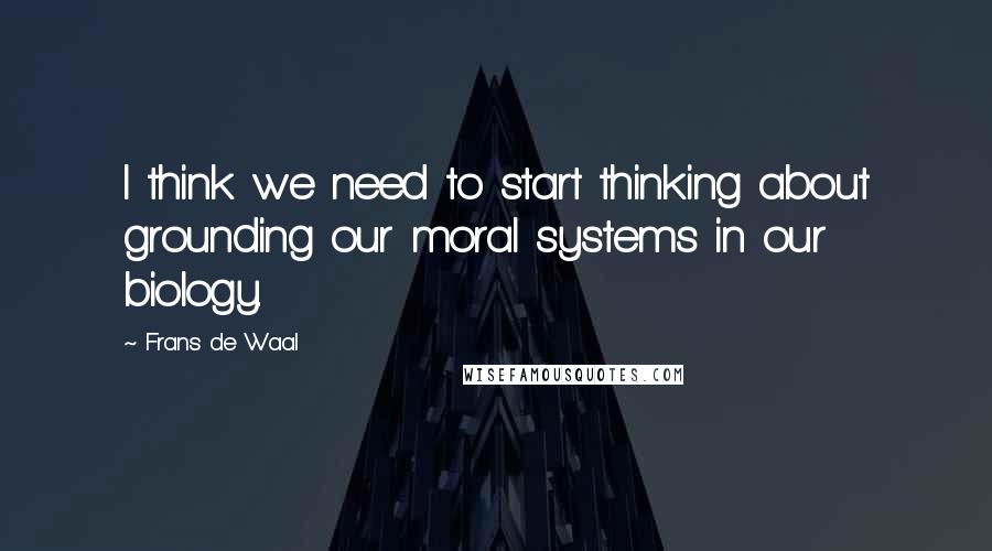 Frans De Waal Quotes: I think we need to start thinking about grounding our moral systems in our biology.