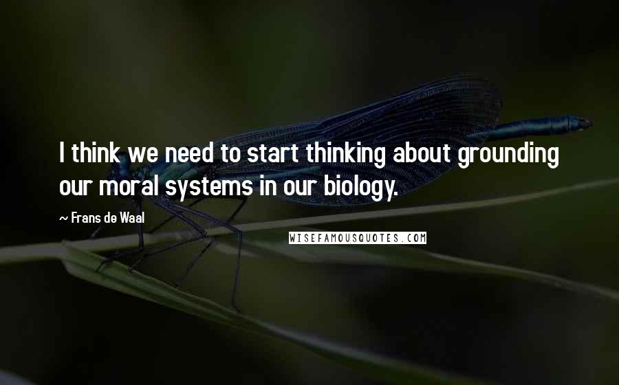 Frans De Waal Quotes: I think we need to start thinking about grounding our moral systems in our biology.