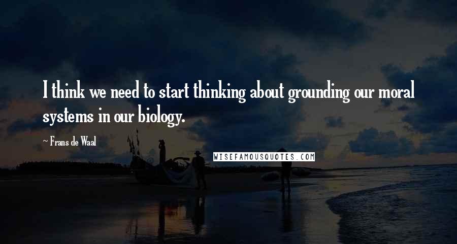 Frans De Waal Quotes: I think we need to start thinking about grounding our moral systems in our biology.