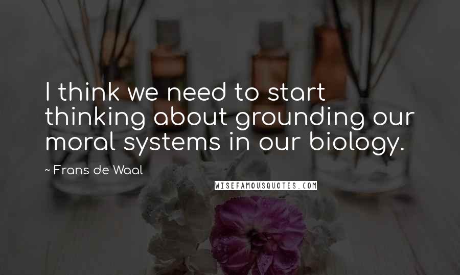 Frans De Waal Quotes: I think we need to start thinking about grounding our moral systems in our biology.