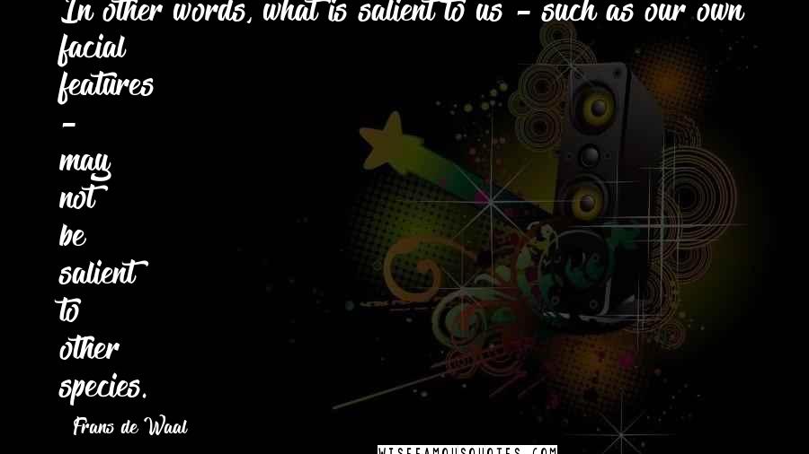 Frans De Waal Quotes: In other words, what is salient to us - such as our own facial features - may not be salient to other species.