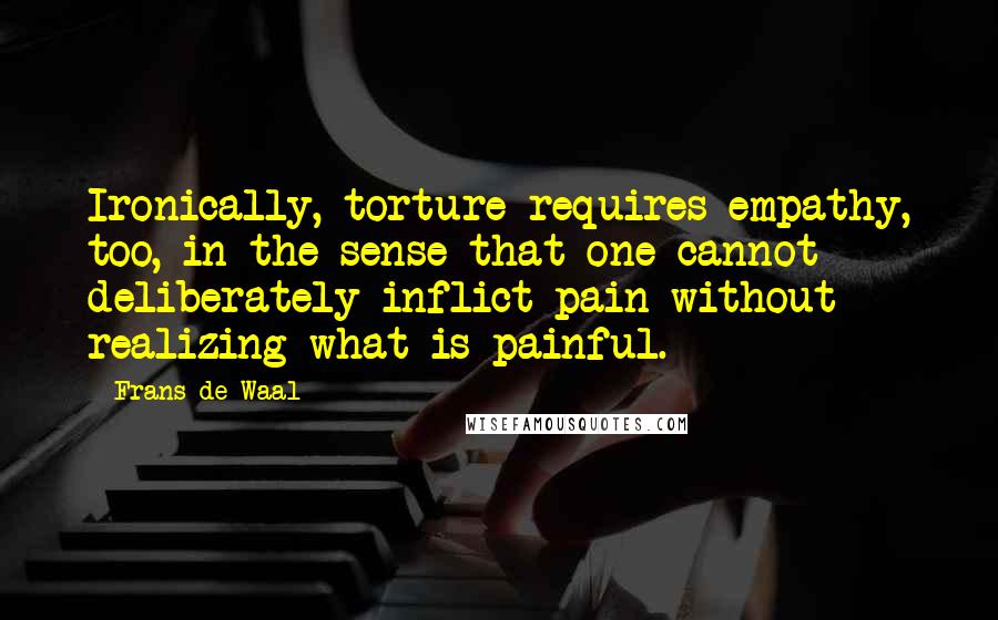 Frans De Waal Quotes: Ironically, torture requires empathy, too, in the sense that one cannot deliberately inflict pain without realizing what is painful.