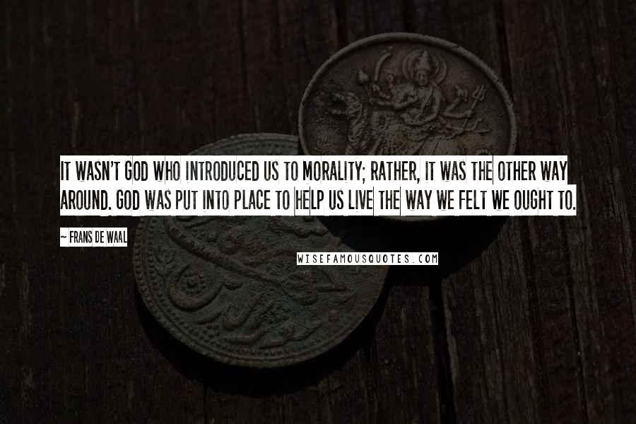 Frans De Waal Quotes: It wasn't God who introduced us to morality; rather, it was the other way around. God was put into place to help us live the way we felt we ought to.