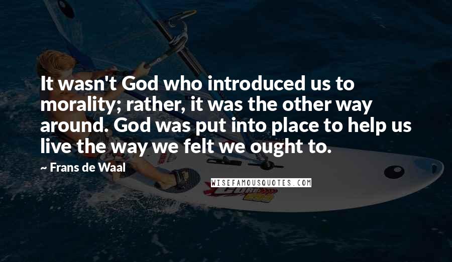 Frans De Waal Quotes: It wasn't God who introduced us to morality; rather, it was the other way around. God was put into place to help us live the way we felt we ought to.