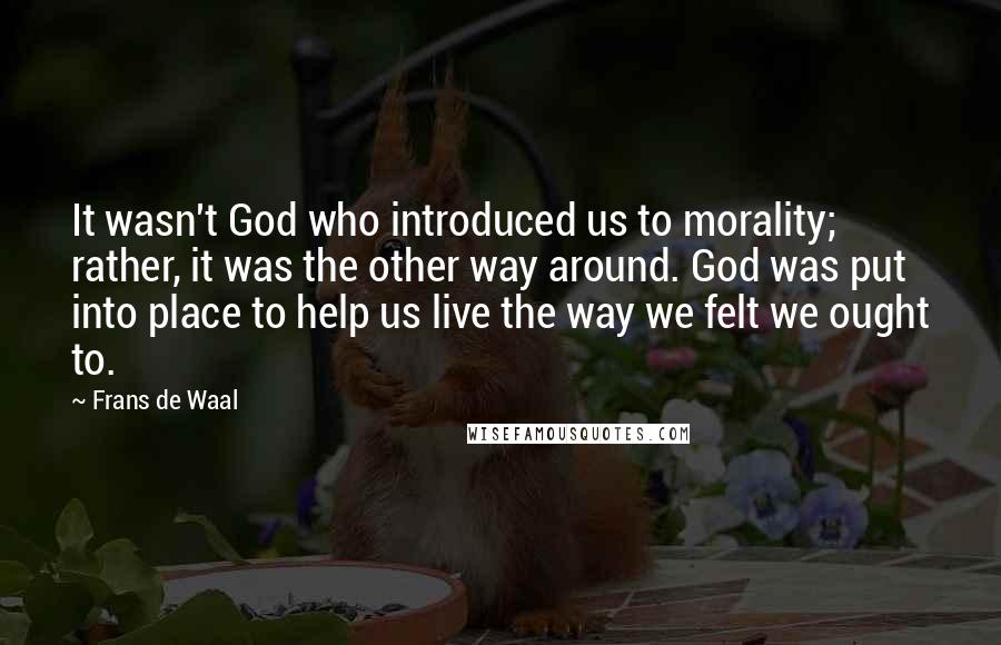 Frans De Waal Quotes: It wasn't God who introduced us to morality; rather, it was the other way around. God was put into place to help us live the way we felt we ought to.