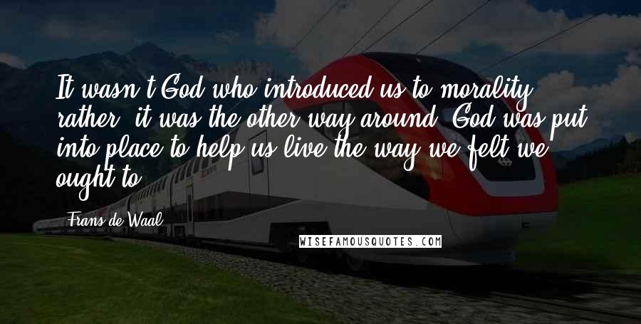 Frans De Waal Quotes: It wasn't God who introduced us to morality; rather, it was the other way around. God was put into place to help us live the way we felt we ought to.