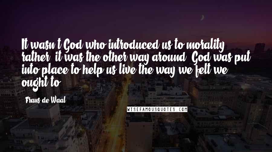 Frans De Waal Quotes: It wasn't God who introduced us to morality; rather, it was the other way around. God was put into place to help us live the way we felt we ought to.