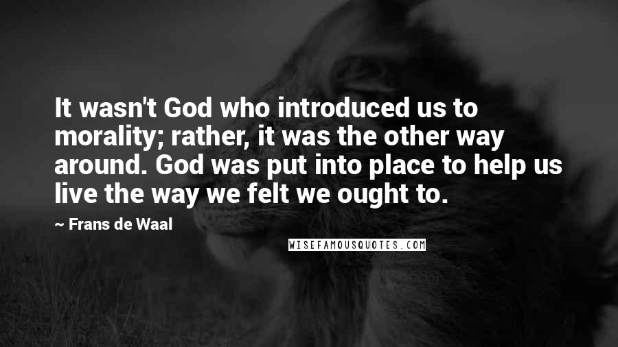 Frans De Waal Quotes: It wasn't God who introduced us to morality; rather, it was the other way around. God was put into place to help us live the way we felt we ought to.