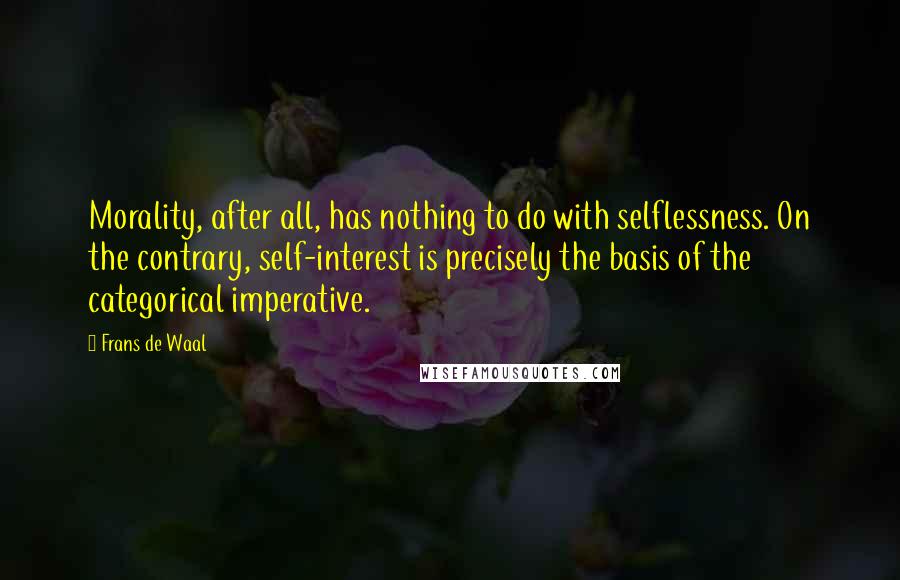 Frans De Waal Quotes: Morality, after all, has nothing to do with selflessness. On the contrary, self-interest is precisely the basis of the categorical imperative.