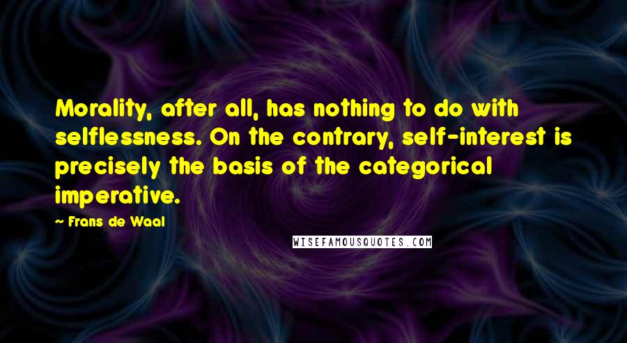 Frans De Waal Quotes: Morality, after all, has nothing to do with selflessness. On the contrary, self-interest is precisely the basis of the categorical imperative.