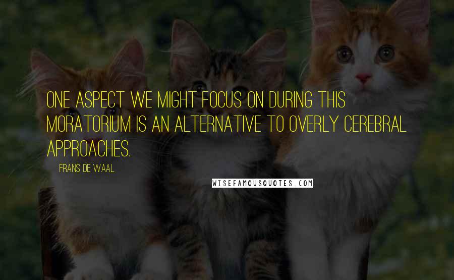 Frans De Waal Quotes: One aspect we might focus on during this moratorium is an alternative to overly cerebral approaches.