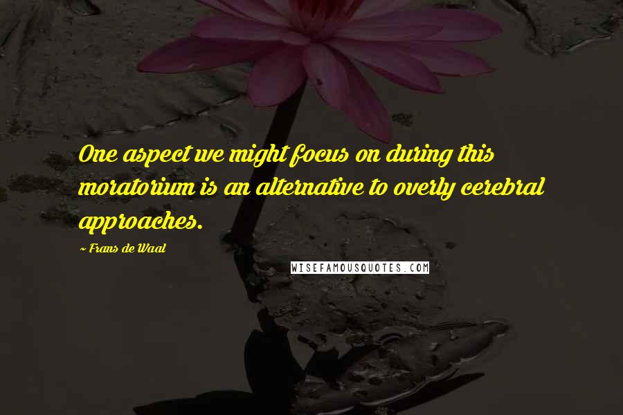 Frans De Waal Quotes: One aspect we might focus on during this moratorium is an alternative to overly cerebral approaches.